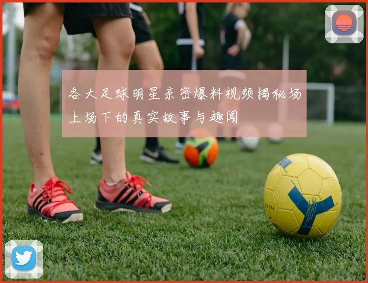 各大足球明星亲密爆料视频揭秘场上场下的真实故事与趣闻