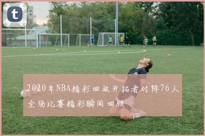 2020年NBA精彩回放开拓者对阵76人全场比赛精彩瞬间回顾