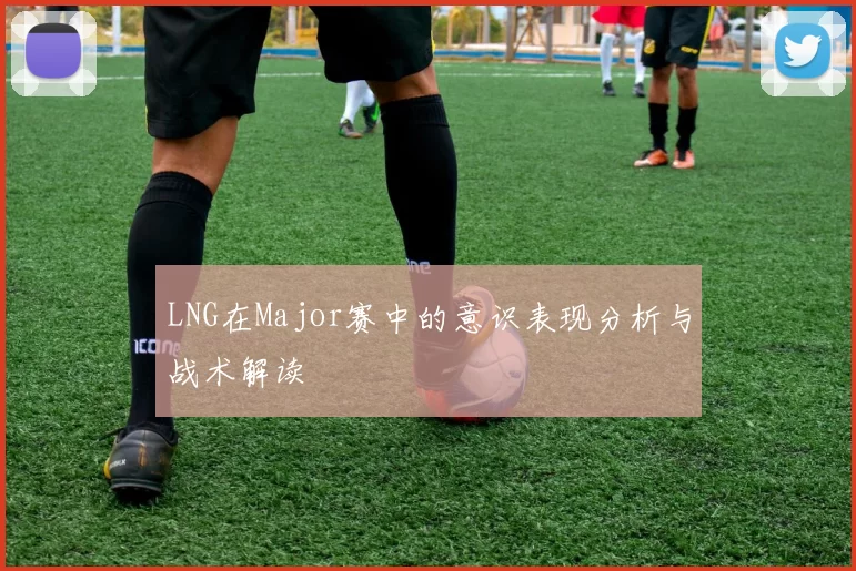 LNG在Major赛中的意识表现分析与战术解读