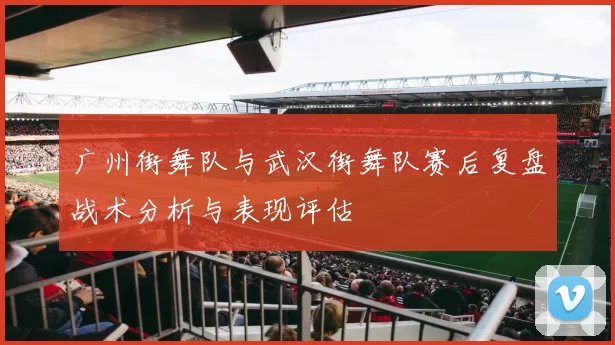 广州街舞队与武汉街舞队赛后复盘战术分析与表现评估