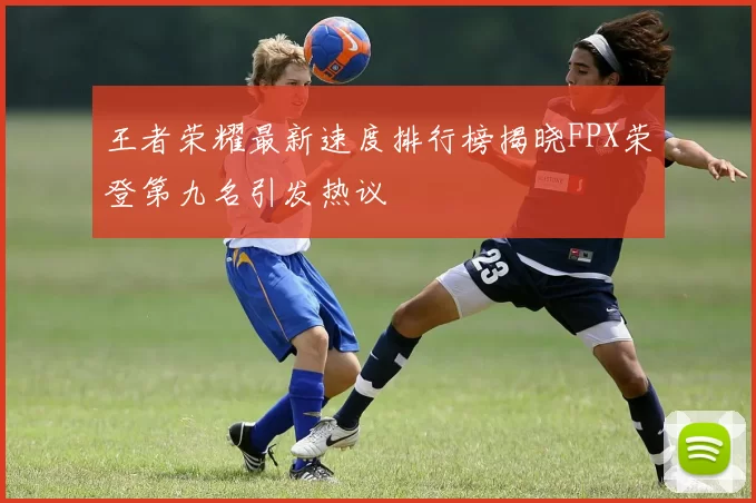 王者荣耀最新速度排行榜揭晓FPX荣登第九名引发热议