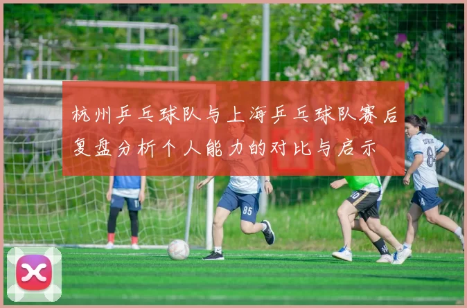 杭州乒乓球队与上海乒乓球队赛后复盘分析个人能力的对比与启示