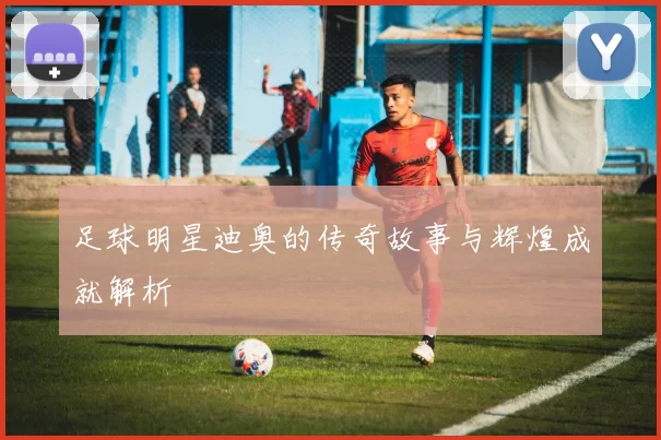 足球明星迪奥的传奇故事与辉煌成就解析