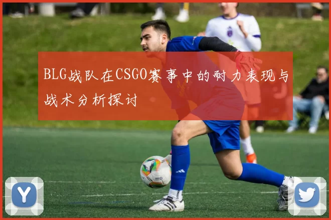 BLG战队在CSGO赛事中的耐力表现与战术分析探讨