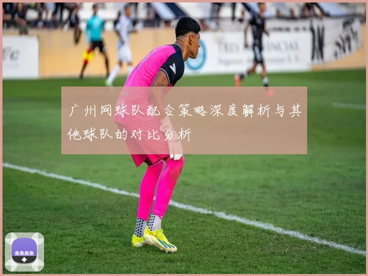 广州网球队配合策略深度解析与其他球队的对比分析