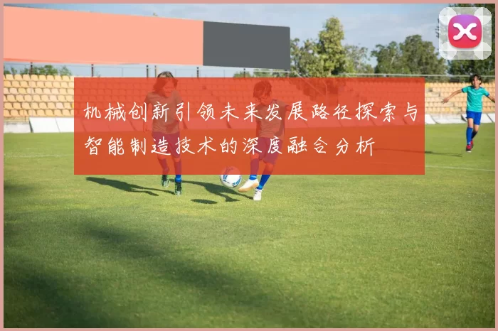 机械创新引领未来发展路径探索与智能制造技术的深度融合分析