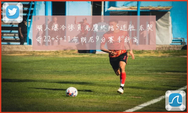 湖人爆冷惨负老鹰终结5连胜 东契奇22+5+11布朗尼9分赛季新高