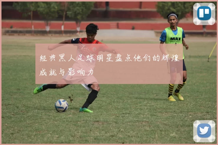 经典黑人足球明星盘点他们的辉煌成就与影响力