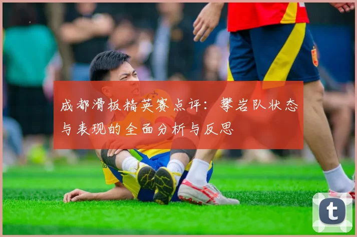成都滑板精英赛点评：攀岩队状态与表现的全面分析与反思