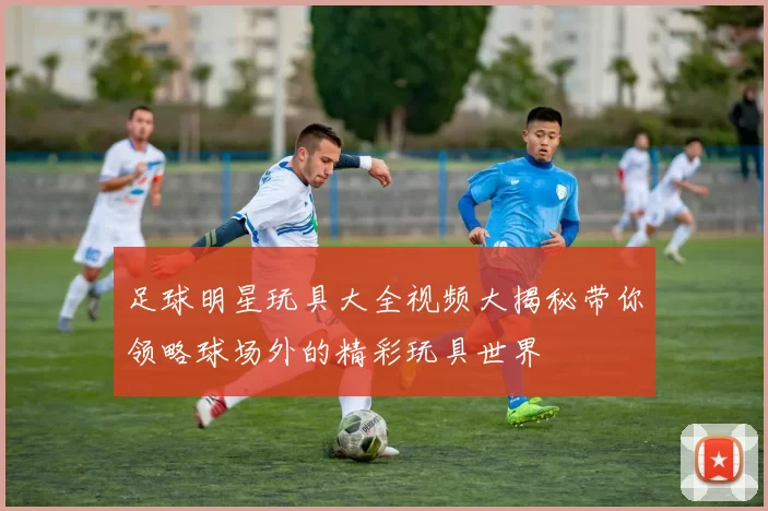 足球明星玩具大全视频大揭秘带你领略球场外的精彩玩具世界