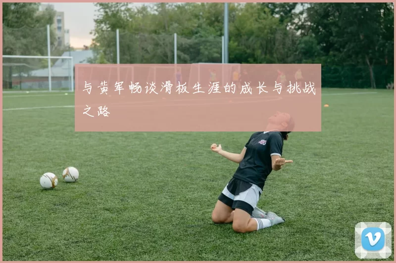与黄军畅谈滑板生涯的成长与挑战之路