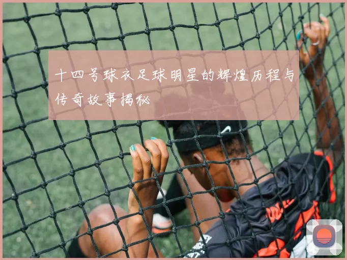 十四号球衣足球明星的辉煌历程与传奇故事揭秘