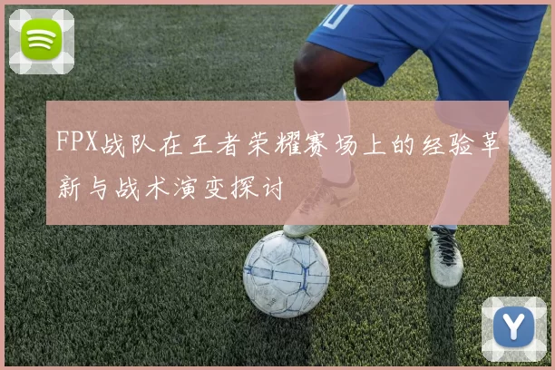 FPX战队在王者荣耀赛场上的经验革新与战术演变探讨