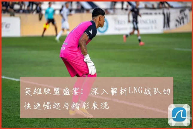 英雄联盟盛宴：深入解析LNG战队的快速崛起与精彩表现