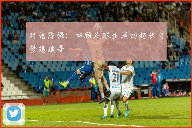 对话陈强：回顾足球生涯的起伏与梦想追寻