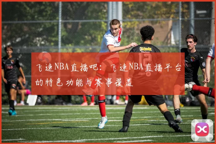 飞速NBA直播吧：飞速NBA直播平台的特色功能与赛事覆盖