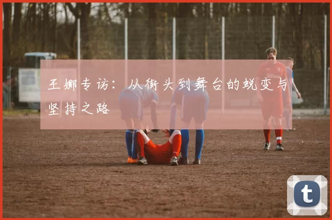 王娜专访：从街头到舞台的蜕变与坚持之路
