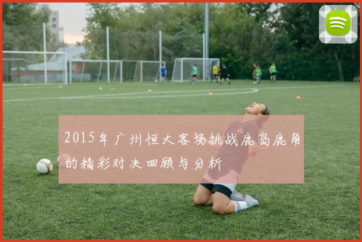 2015年广州恒大客场挑战鹿岛鹿角的精彩对决回顾与分析
