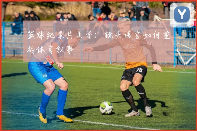 篮球纪录片美学：镜头语言如何重构体育叙事
