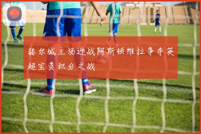 赫尔城主场迎战阿斯顿维拉争夺英超宝贵积分之战
