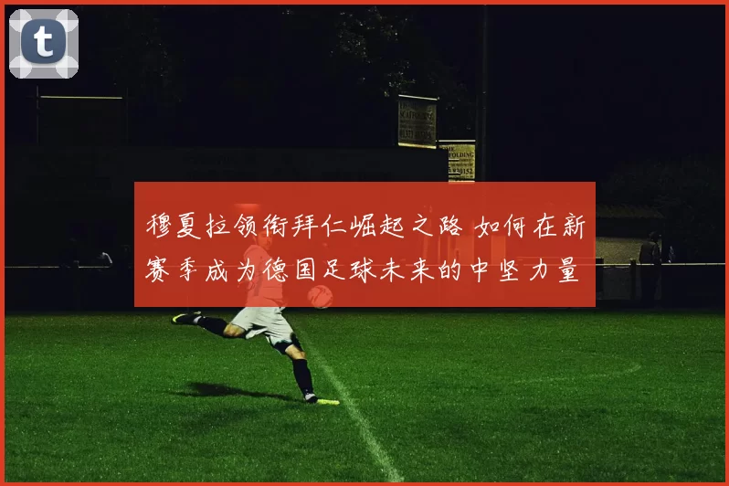 穆夏拉领衔拜仁崛起之路 如何在新赛季成为德国足球未来的中坚力量
