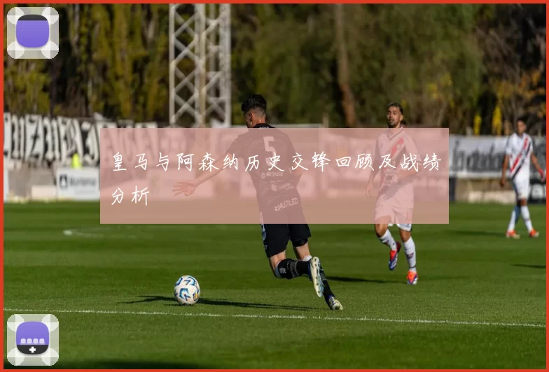 皇马与阿森纳历史交锋回顾及战绩分析