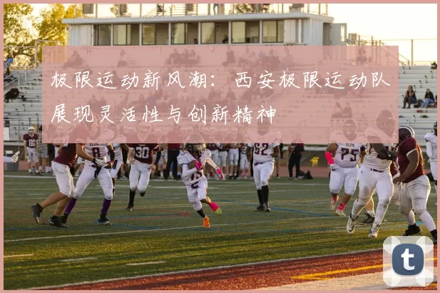 极限运动新风潮：西安极限运动队展现灵活性与创新精神