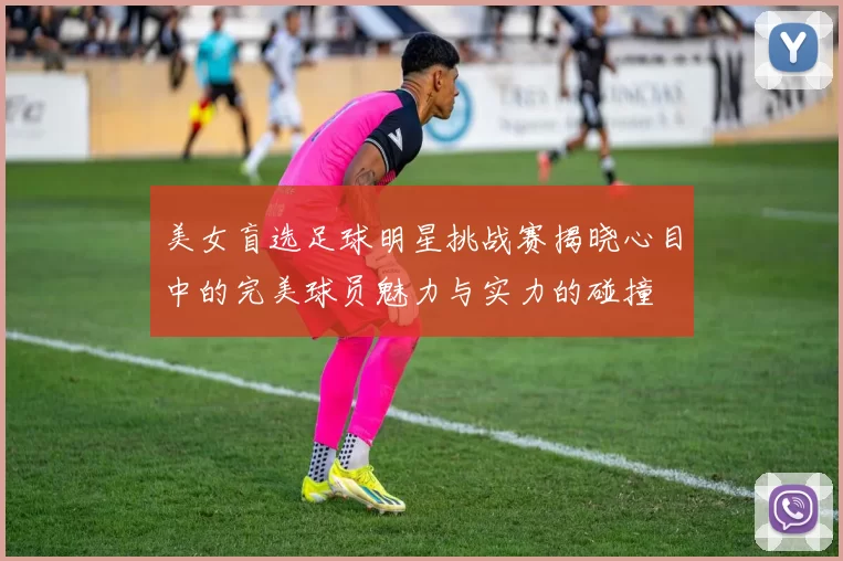 美女盲选足球明星挑战赛揭晓心目中的完美球员魅力与实力的碰撞
