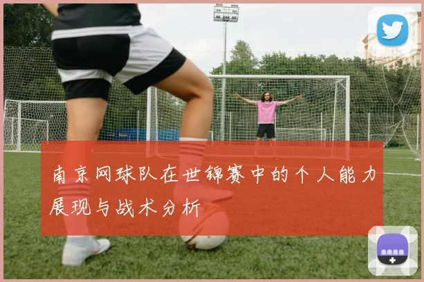 南京网球队在世锦赛中的个人能力展现与战术分析