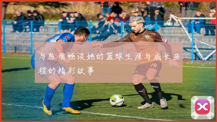 与陈丽畅谈她的篮球生涯与成长历程的精彩故事