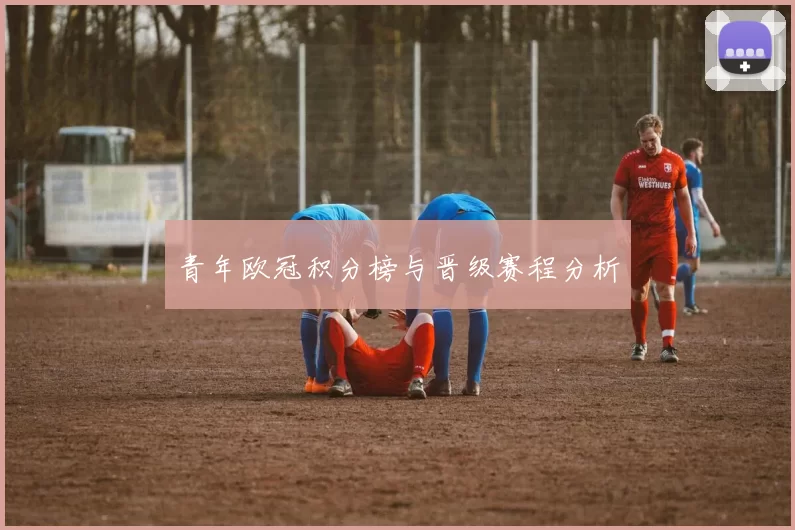 青年欧冠积分榜与晋级赛程分析