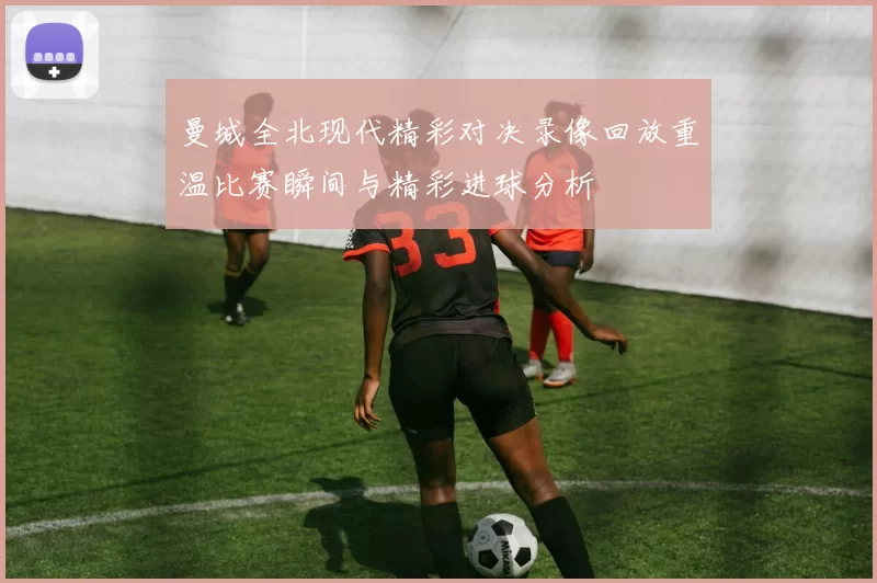 曼城全北现代精彩对决录像回放重温比赛瞬间与精彩进球分析
