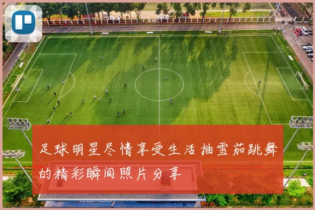 足球明星尽情享受生活抽雪茄跳舞的精彩瞬间照片分享