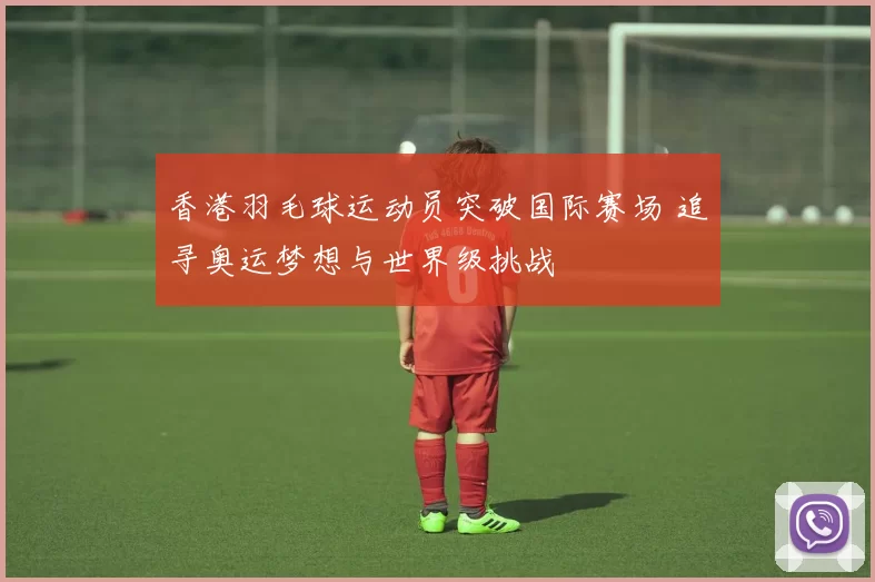 香港羽毛球运动员突破国际赛场 追寻奥运梦想与世界级挑战