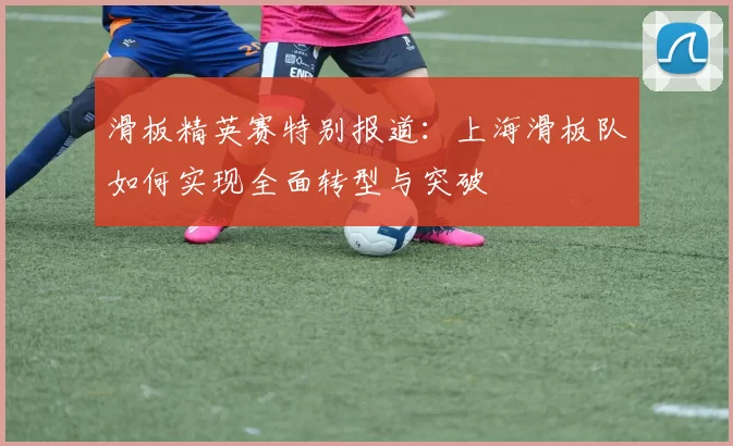 滑板精英赛特别报道：上海滑板队如何实现全面转型与突破