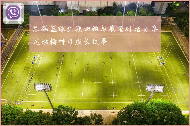 陈强篮球生涯回顾与展望对话分享运动精神与成长故事