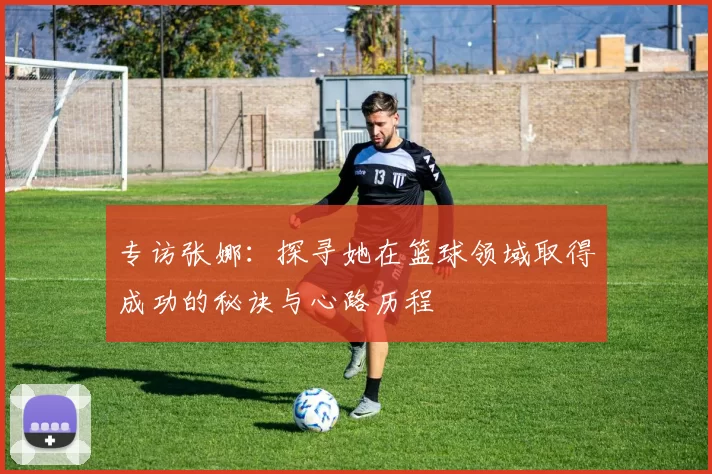 专访张娜：探寻她在篮球领域取得成功的秘诀与心路历程