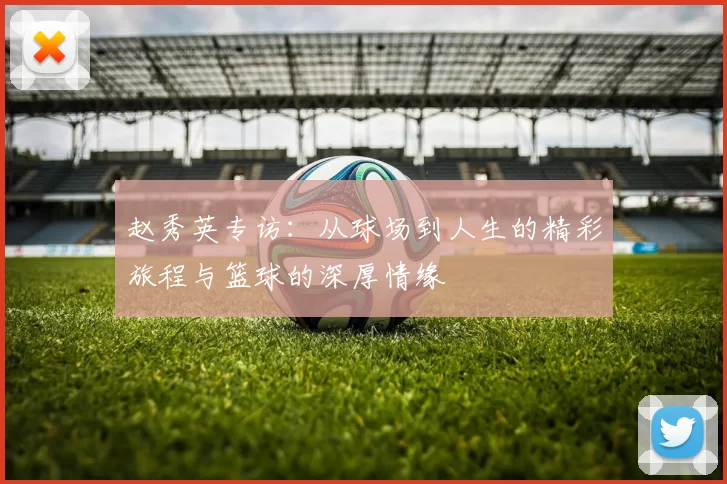 赵秀英专访：从球场到人生的精彩旅程与篮球的深厚情缘