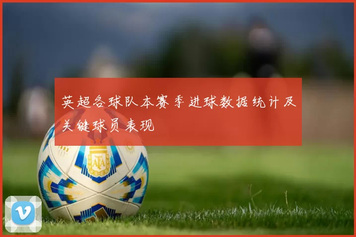 英超各球队本赛季进球数据统计及关键球员表现
