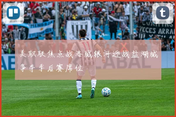 美职联焦点战洛城银河迎战盐湖城争夺季后赛席位