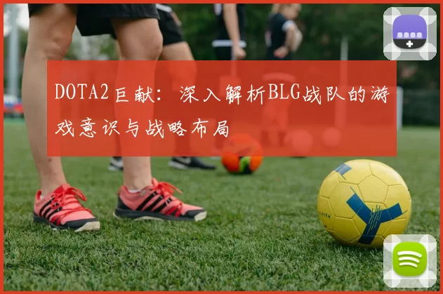 DOTA2巨献：深入解析BLG战队的游戏意识与战略布局