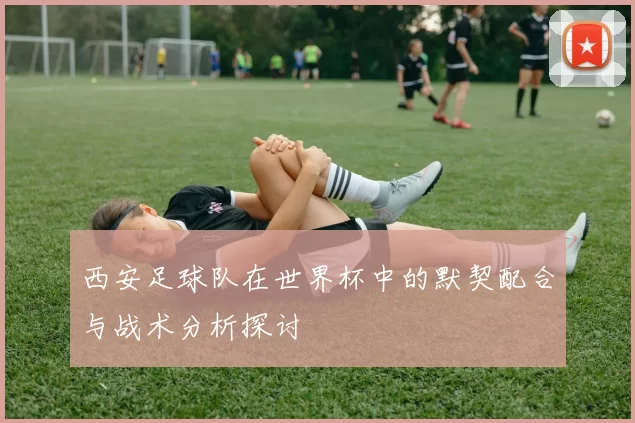 西安足球队在世界杯中的默契配合与战术分析探讨
