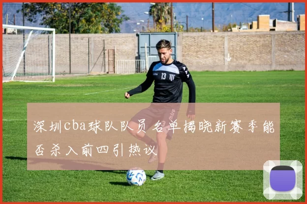 深圳cba球队队员名单揭晓新赛季能否杀入前四引热议