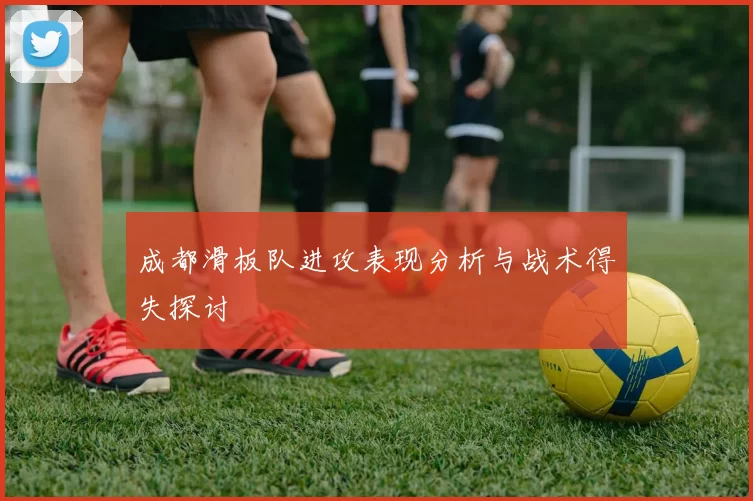 成都滑板队进攻表现分析与战术得失探讨