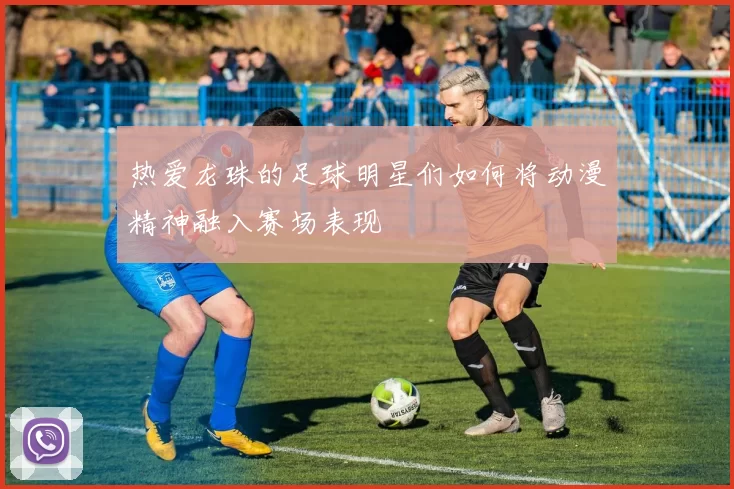 热爱龙珠的足球明星们如何将动漫精神融入赛场表现