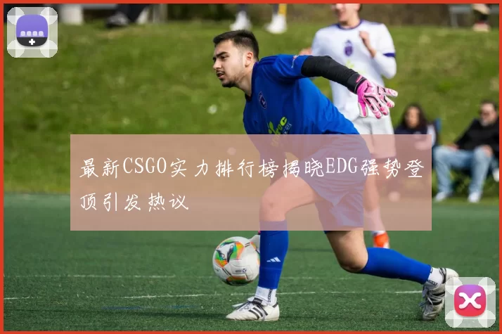 最新CSGO实力排行榜揭晓EDG强势登顶引发热议