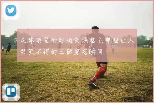 足球明星的时尚失误盘点那些让人哭笑不得的丑陋穿搭瞬间